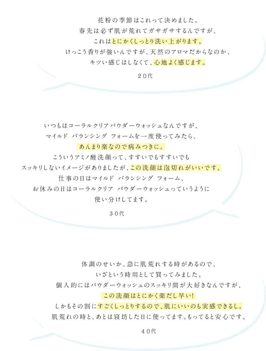 花粉の季節はこれって決めました。春先は必ず肌が荒れてガサガサするんですが、これはとにかくしっとり洗い上がります。けっこう香りが強いんですが、天然のアロマだからなのか、キツい感じはしなくて、心地よく感じます。20代 いつもはコーラルクリア パウダーウォッシュなんですが、マイルド バランシング フォームを一度使ってみたら、あんまり楽なので病みつきに。こういうアミノ酸洗顔って、すすいでもすすいでもスッキリしないイメージがありましたが、この洗顔は泡切れがいいです。仕事の日はマイルド バランシング フォーム、お休みの日はコーラルクリア パウダーウォッシュっていうように使い分けしてます。30代 体調のせいか、急に肌荒れする時があるので、いざという時用として買ってみました。個人的にはパウダーウォッシュのスッキリ間が大好きなんですが、この洗顔はとにかく楽だし早い!しかもその割にすごくしっとりするので、肌にいいのも実感できるし。肌荒れの時と、あとは寝坊した日に使ってます。もってると安心です。40代