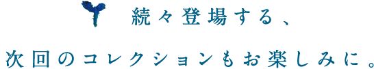 続々登場する、次回コレクションもお楽しみに