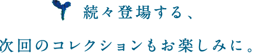 続々登場する、次回コレクションもお楽しみに