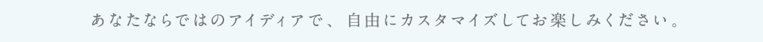 あなたならではのアイデアで、自由にカスタマイズしてお楽しみください。