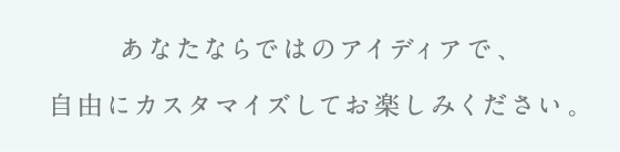 あなたならではのアイデアで、自由にカスタマイズしてお楽しみください。