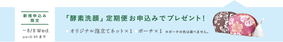 新規申し込み限定 ~8/8Wed. am10:59まで 「酵素洗顔」l定期便お申込みでプレゼント!●オリジナル泡立てネット×1 ●ポーチ×1 ※ポーチに色は選べません。